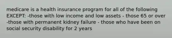 medicare is a health insurance program for all of the following EXCEPT: -those with low income and low assets - those 65 or over -those with permanent kidney failure - those who have been on social security disability for 2 years