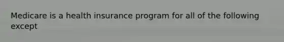 Medicare is a health insurance program for all of the following except