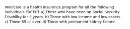 Medicare is a health insurance program for all the following individuals EXCEPT a) Those who have been on Social Security Disability for 2 years. b) Those with low income and low assets. c) Those 65 or over. d) Those with permanent kidney failure.