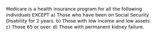 Medicare is a health insurance program for all the following individuals EXCEPT a) Those who have been on Social Security Disability for 2 years. b) Those with low income and low assets. c) Those 65 or over. d) Those with permanent kidney failure.