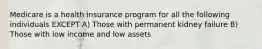 Medicare is a health insurance program for all the following individuals EXCEPT A) Those with permanent kidney failure B) Those with low income and low assets