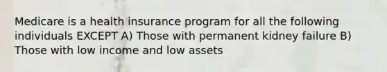 Medicare is a health insurance program for all the following individuals EXCEPT A) Those with permanent kidney failure B) Those with low income and low assets