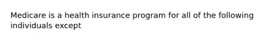 Medicare is a health insurance program for all of the following individuals except