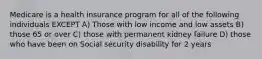 Medicare is a health insurance program for all of the following individuals EXCEPT A) Those with low income and low assets B) those 65 or over C) those with permanent kidney failure D) those who have been on Social security disability for 2 years