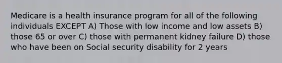 Medicare is a health insurance program for all of the following individuals EXCEPT A) Those with low income and low assets B) those 65 or over C) those with permanent kidney failure D) those who have been on Social security disability for 2 years