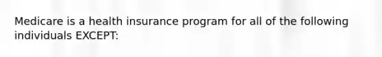 Medicare is a health insurance program for all of the following individuals EXCEPT: