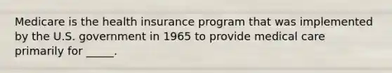 Medicare is the health insurance program that was implemented by the U.S. government in 1965 to provide medical care primarily for _____.