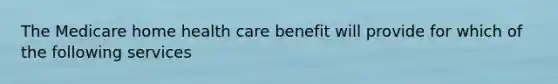 The Medicare home health care benefit will provide for which of the following services