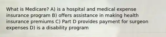 What is Medicare? A) is a hospital and medical expense insurance program B) offers assistance in making health insurance premiums C) Part D provides payment for surgeon expenses D) is a disability program