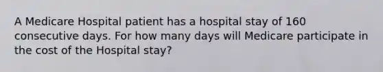 A Medicare Hospital patient has a hospital stay of 160 consecutive days. For how many days will Medicare participate in the cost of the Hospital stay?