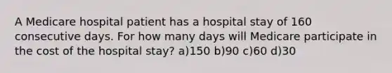 A Medicare hospital patient has a hospital stay of 160 consecutive days. For how many days will Medicare participate in the cost of the hospital stay? a)150 b)90 c)60 d)30