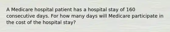 A Medicare hospital patient has a hospital stay of 160 consecutive days. For how many days will Medicare participate in the cost of the hospital stay?