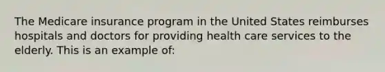 The Medicare insurance program in the United States reimburses hospitals and doctors for providing health care services to the elderly. This is an example of: