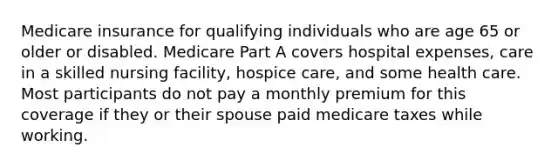 Medicare insurance for qualifying individuals who are age 65 or older or disabled. Medicare Part A covers hospital expenses, care in a skilled nursing facility, hospice care, and some health care. Most participants do not pay a monthly premium for this coverage if they or their spouse paid medicare taxes while working.