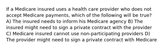 If a Medicare insured uses a health care provider who does not accept Medicare payments, which of the following will be true? A) The insured needs to inform his Medicare agency B) The insured might need to sign a private contract with the provider C) Medicare insured cannot use non-participating providers D) The provider might need to sign a private contract with Medicare