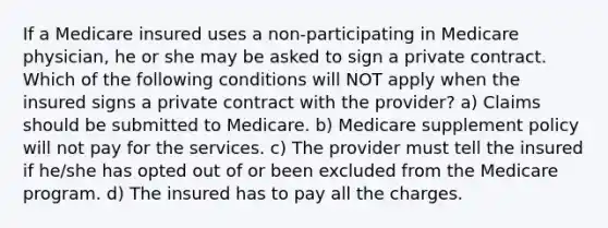 If a Medicare insured uses a non-participating in Medicare physician, he or she may be asked to sign a private contract. Which of the following conditions will NOT apply when the insured signs a private contract with the provider? a) Claims should be submitted to Medicare. b) Medicare supplement policy will not pay for the services. c) The provider must tell the insured if he/she has opted out of or been excluded from the Medicare program. d) The insured has to pay all the charges.