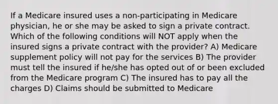 If a Medicare insured uses a non-participating in Medicare physician, he or she may be asked to sign a private contract. Which of the following conditions will NOT apply when the insured signs a private contract with the provider? A) Medicare supplement policy will not pay for the services B) The provider must tell the insured if he/she has opted out of or been excluded from the Medicare program C) The insured has to pay all the charges D) Claims should be submitted to Medicare