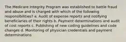 The Medicare Integrity Program was established to battle fraud and abuse and is charged with which of the following responsibilities? a. Audit of expense reports and notifying beneficiaries of their rights b. Payment determinations and audit of cost reports c. Publishing of new coding guidelines and code changes d. Monitoring of physician credentials and payment determinations