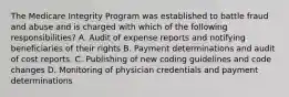 The Medicare Integrity Program was established to battle fraud and abuse and is charged with which of the following responsibilities? A. Audit of expense reports and notifying beneficiaries of their rights B. Payment determinations and audit of cost reports. C. Publishing of new coding guidelines and code changes D. Monitoring of physician credentials and payment determinations