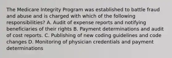 The Medicare Integrity Program was established to battle fraud and abuse and is charged with which of the following responsibilities? A. Audit of expense reports and notifying beneficiaries of their rights B. Payment determinations and audit of cost reports. C. Publishing of new coding guidelines and code changes D. Monitoring of physician credentials and payment determinations