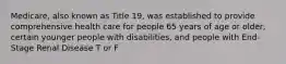 Medicare, also known as Title 19, was established to provide comprehensive health care for people 65 years of age or older, certain younger people with disabilities, and people with End-Stage Renal Disease T or F