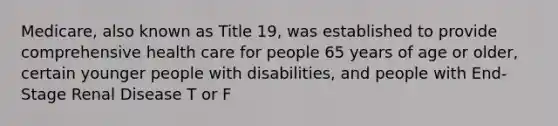 Medicare, also known as Title 19, was established to provide comprehensive health care for people 65 years of age or older, certain younger people with disabilities, and people with End-Stage Renal Disease T or F