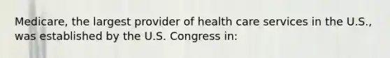 Medicare, the largest provider of health care services in the U.S., was established by the U.S. Congress in: