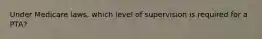 Under Medicare laws, which level of supervision is required for a PTA?