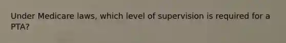 Under Medicare laws, which level of supervision is required for a PTA?