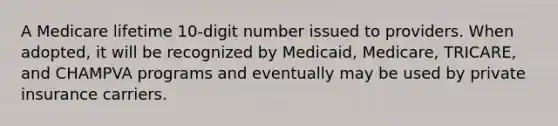 A Medicare lifetime 10-digit number issued to providers. When adopted, it will be recognized by Medicaid, Medicare, TRICARE, and CHAMPVA programs and eventually may be used by private insurance carriers.