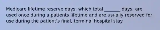 Medicare lifetime reserve days, which total _______ days, are used once during a patients lifetime and are usually reserved for use during the patient's final, terminal hospital stay