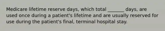 Medicare lifetime reserve days, which total _______ days, are used once during a patient's lifetime and are usually reserved for use during the patient's final, terminal hospital stay.