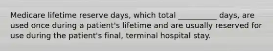 Medicare lifetime reserve days, which total __________ days, are used once during a patient's lifetime and are usually reserved for use during the patient's final, terminal hospital stay.