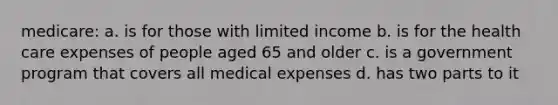 medicare: a. is for those with limited income b. is for the health care expenses of people aged 65 and older c. is a government program that covers all medical expenses d. has two parts to it