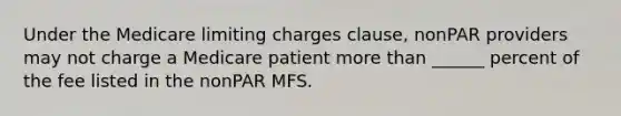 Under the Medicare limiting charges clause, nonPAR providers may not charge a Medicare patient more than ______ percent of the fee listed in the nonPAR MFS.