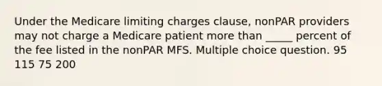 Under the Medicare limiting charges clause, nonPAR providers may not charge a Medicare patient more than _____ percent of the fee listed in the nonPAR MFS. Multiple choice question. 95 115 75 200