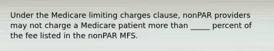 Under the Medicare limiting charges clause, nonPAR providers may not charge a Medicare patient more than _____ percent of the fee listed in the nonPAR MFS.