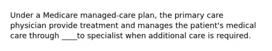 Under a Medicare managed-care plan, the primary care physician provide treatment and manages the patient's medical care through ____to specialist when additional care is required.