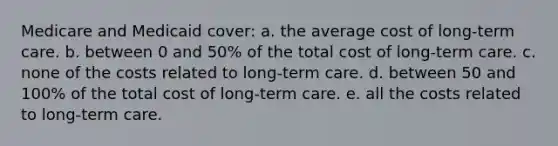 Medicare and Medicaid cover: a. the average cost of long-term care. b. between 0 and 50% of the total cost of long-term care. c. none of the costs related to long-term care. d. between 50 and 100% of the total cost of long-term care. e. all the costs related to long-term care.