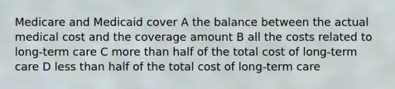 Medicare and Medicaid cover A the balance between the actual medical cost and the coverage amount B all the costs related to long-term care C more than half of the total cost of long-term care D less than half of the total cost of long-term care