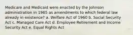 Medicare and Medicaid were enacted by the Johnson administration in 1965 as amendments to which federal law already in existence? a. Welfare Act of 1960 b. Social Security Act c. Managed Care Act d. Employee Retirement and Income Security Act e. Equal Rights Act