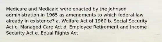 Medicare and Medicaid were enacted by the Johnson administration in 1965 as amendments to which federal law already in existence? a. Welfare Act of 1960 b. Social Security Act c. Managed Care Act d. Employee Retirement and Income Security Act e. Equal Rights Act