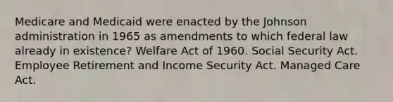 Medicare and Medicaid were enacted by the Johnson administration in 1965 as amendments to which federal law already in existence? Welfare Act of 1960. Social Security Act. Employee Retirement and Income Security Act. Managed Care Act.