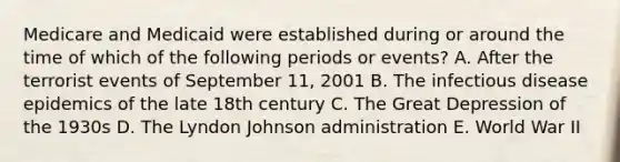 Medicare and Medicaid were established during or around the time of which of the following periods or events? A. After the terrorist events of September 11, 2001 B. The infectious disease epidemics of the late 18th century C. The Great Depression of the 1930s D. The Lyndon Johnson administration E. World War II