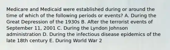 Medicare and Medicaid were established during or around the time of which of the following periods or events? A. During the Great Depression of the 1930s B. After the terrorist events of September 11, 2001 C. During the Lyndon Johnson administration D. During the infectious disease epidemics of the late 18th century E. During World War 2