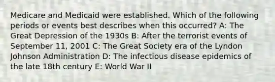 Medicare and Medicaid were established. Which of the following periods or events best describes when this occurred? A: The Great Depression of the 1930s B: After the terrorist events of September 11, 2001 C: The Great Society era of the Lyndon Johnson Administration D: The infectious disease epidemics of the late 18th century E: World War II