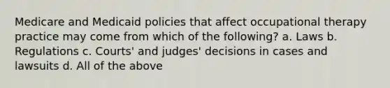 Medicare and Medicaid policies that affect occupational therapy practice may come from which of the following? a. Laws b. Regulations c. Courts' and judges' decisions in cases and lawsuits d. All of the above