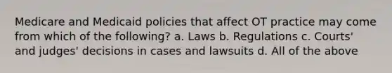 Medicare and Medicaid policies that affect OT practice may come from which of the following? a. Laws b. Regulations c. Courts' and judges' decisions in cases and lawsuits d. All of the above