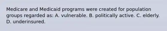 Medicare and Medicaid programs were created for population groups regarded as: A. vulnerable. B. politically active. C. elderly. D. underinsured.