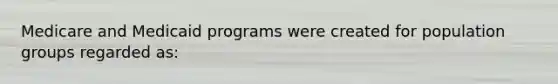 Medicare and Medicaid programs were created for population groups regarded as: